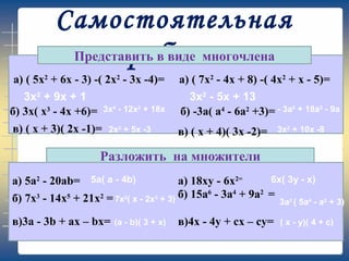 Самостоятельная
работаПредставить в виде многочлена
a) ( 5x2
+ 6x - 3) -( 2x2
- 3x -4)=
б) 3x( x3
- 4x +6)=
в) ( x + 3)( 2x -1)=
a) ( 7x2
- 4x + 8) -( 4x2
+ x - 5)=
б) -3а( а4
- 6а2
+3)=
в) ( x + 4)( 3x -2)=
Разложить на множители
а) 5а2
- 20аb=
б) 7x3
- 14x5
+ 21x2
=
в)3a - 3b + ax – bx=
а) 18xy - 6x2=
б) 15a6
- 3a4
+ 9a2
=
в)4x - 4y + cx – cy=
3х2
+ 9х + 1 3х2
- 5х + 13
3х4
- 12х2
+ 18х - 3а5
+ 18а3
- 9а
2х2
+ 5х -3 3х2
+ 10х -8
5а( а - 4b) 6x( 3y - x)
7x2
( x - 2x3
+ 3) 3a2
( 5a4
- a2
+ 3)
(a - b)( 3 + x) ( x - y)( 4 + c)
 