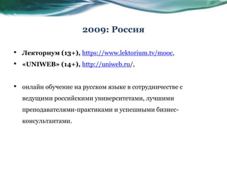 2009: Россия
• Лекториум (13+), https://www.lektorium.tv/mooc,
• «UNIWEB» (14+), http://uniweb.ru/,
• онлайн обучение на русском языке в сотрудничестве с
ведущими российскими университетами, лучшими
преподавателями-практиками и успешными бизнес-
консультантами.
 