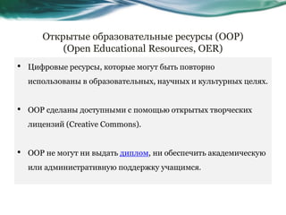 Открытые образовательные ресурсы (ООР)
(Open Educational Resources, OER)
• Цифровые ресурсы, которые могут быть повторно
использованы в образовательных, научных и культурных целях.
• ООР сделаны доступными с помощью открытых творческих
лицензий (Creative Commons).
• ООР не могут ни выдать диплом, ни обеспечить академическую
или административную поддержку учащимся.
 