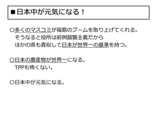 ■日本中が元気になる！
〇多くのマスコミが福島のブームを取り上げてくれる。
そうなると役所は前例踏襲主義だから
ほかの県も真似して日本が世界一の基準を持つ。
〇日本の農産物が世界一になる。
TPPも怖くない。
〇日本中が元気になる。
 