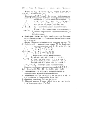 214 _ Глава 7. Введение в теорию групп. Приложения
Имеем, что 3t, g e G ts^ = s2
л gs2
= s$, откуда (tg)sl
= g(tsi) =
= gs2
= s3
. Следовательно, s{
~ s3
.
• Утверждение 7. 7.2. Группа G={gi,g2
,..., g^} , действуя на мно-
жестве S, порождает его разбиение на непересекающиеся под-
множества — классы эквивалентности (рис. 7.2):
, где Vsl
,s2
eSa
Э# e (?
NG
— количество классов эквивалентности.
Рис. 7.2
Пусть л1
! eSa
, тогда класс эквивалентности
Sa
составят все различные элементы множества Sa
=
Определение. Множество Z(jj) = {g e G  gs{
= sb
s^ e S} называ-
ется стабилизатором sl
e S. Элементы стабилизатора оставля-
ют jj на месте.
Пример. Продолжим рассмотрение примера на рис. 7.1.
'= {1, 2, 3, 4, 5} — вершины графа на рис. 7.3. На б1
действует
группа самосовмещений G= {e, a, b, ab}, где
' 1 2 3 4 5 "
2 3 4 5/ ~l 2 3 5 4
! 2 3 45"i д А = ( 1 2 3 4 5
3 2 4 5
aft
" 3 2 5 4
Найдем все классы эквивалентности.
Sl= Ml), в(1), 6(1), eft(l)} = {1, 1, 1, 1} = {!},
S2= (e(2), a(2), b(2), ab(2)} = {2, 2, 3, 3} = {2, 3},
S3= M4), a(4), 6(4), ab(4)} = {4, 5, 4, 5} = {4, 5}.
S = Sl uS2 и^з— всего три класса эквивалентности.
Определим стабилизаторы для вершин графа{1, 2, 3, 4, 5} .
Z(l) = (е, а, Ъ, ab}, Д2) = ДЗ) = {е, а}, Д4) = Д5) = {е, 6}.
• Утверждение 7. 7.3. Z(s^) с G — подгруппа группы G.
Доказательство. Проверим свойства группы.
1. Замкнутость. V&, g2 e Z(^t) g^ = st, g^ = sl} тогда и fag^ =
= gi(SiSi) = fe^i = •*!> следовательно, ^2 e Z^j).
2. Единичный элемент e & Z^j), так как ejj = jj.
3. Обратный элемент. Пусть g e Z(j1), тогда ^! = sl, откуда
jj =g ^i, следовательно, g~l
e Z^).
 