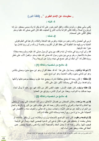 43
..‫الطبري‬ ‫اإلمام‬ ‫عن‬ ‫معلومات‬..(‫النور‬ ‫قافلة‬)
1-‫كنٌته‬:
‫إنه‬ ‫بل‬ ,‫بـجعفر‬ ‫ٌسمى‬ ‫ولد‬ ‫له‬ ‫ٌكن‬ ‫لم‬ ‫أنه‬ ‫على‬ ‫المإرخون‬ ‫واتفق‬ ,‫بذلك‬ ‫ُرف‬‫ع‬‫و‬ ,‫جعفر‬ ً‫بـؤب‬ ‫ُكنى‬ٌ
‫وسلم‬ ‫علٌه‬ ‫هللا‬ ‫صلى‬ ً‫النب‬ ‫كان‬ ‫فقد‬ ,‫الحنٌف‬ ‫الشرع‬ ‫بآداب‬ ‫ًا‬‫م‬‫التزا‬ ‫ى‬َّ‫ن‬‫تك‬ ‫ولكنه‬ ,ً‫بل‬‫أص‬ ‫ٌتزوج‬ ‫لم‬
‫أصحابه‬ ‫على‬ ‫ى‬َ‫ن‬ُ‫ك‬‫ال‬ ‫ِق‬‫ل‬‫ُط‬ٌ.
2-‫نشؤته‬:
‫فتولى‬ ‫العلم‬ ً‫ف‬ ‫والرغبة‬ ‫والذكاء‬ ‫النباهة‬ ‫فٌه‬ ‫وتفرس‬ ,‫برعاٌته‬ ‫وغمره‬ ‫والده‬ ‫أحضان‬ ً‫ف‬ ‫تربى‬
‫بها‬ ‫تفاءل‬ ‫رإٌا‬ ‫رأى‬ ‫والده‬ ‫أن‬ ً‫وخاصة‬ ,‫الكرٌم‬ ‫القرآن‬ ‫حفظ‬ ‫إلى‬ ‫الطفولة‬ ‫منذ‬ ‫ووجَّهه‬ ‫به‬ ‫العناٌة‬
‫تؤوٌلها‬ ‫عند‬ ‫ا‬ً‫خٌر‬.
‫مخبلة‬ ‫ومعه‬ ‫وسلم‬ ‫علٌه‬ ‫هللا‬ ‫صلى‬ ‫الرسول‬ ‫ٌدي‬ ‫بٌن‬ ‫واقف‬ ‫ابنه‬ ‫أن‬ ‫منامه‬ ً‫ف‬ ‫رإٌا‬ ‫أبوه‬ ‫رأى‬ ‫فقد‬
ٍ‫ِّر‬‫ب‬َ‫ُع‬‫م‬ ‫على‬ ‫األب‬ َّ‫وقص‬ , ‫وسلم‬ ‫علٌه‬ ‫هللا‬ ‫صلى‬ ‫هللا‬ ‫رسول‬ ‫ٌدي‬ ‫بٌن‬ ً‫ٌرم‬ ‫وهو‬ ,‫باألحجار‬ ‫مملوءة‬
‫له‬ ‫فقال‬ ‫رإٌاه‬" :‫ربه‬ ‫شرٌعة‬ ‫عن‬ َّ‫وذب‬ ,‫دٌنه‬ ً‫ف‬ ‫نصح‬ ‫كبر‬ ‫إن‬ ‫ابنك‬ ‫إن‬."
3-‫مالمح‬‫من‬‫وأخالقه‬ ‫شخصٌته‬(1: )
1/‫نبوؼه‬‫وذكاإه‬.‫هذا‬ ‫على‬ ‫ٌدل‬ ‫ومما‬‫قد‬ ‫أنه‬‫بالناس‬ ‫وصلى‬ ,‫سنٌن‬ ‫سبع‬ ‫ابن‬ ‫وهو‬ ‫القرآن‬ ‫حفظ‬
‫سنٌن‬ ‫تسع‬ ‫ابن‬ ‫وهو‬ ‫الحدٌث‬ ‫وكتب‬ ,‫سنٌن‬ ً‫ثمان‬ ‫ابن‬ ‫وهو‬.
2/‫حفظه‬:‫وأدلتها‬ ‫موضوعاتها‬ ‫وٌحفظ‬ ,‫علوم‬ ‫عدة‬ ‫وٌجمع‬ ,‫نادرة‬ ‫بحافظة‬ ‫ٌتمتع‬ ‫هللا‬ ‫رحمه‬ ‫كان‬
‫ذلك‬ ‫على‬ ‫دلٌل‬ ‫ألكبر‬ ‫وصلتنا‬ ً‫الت‬ ‫به‬ُ‫ت‬ُ‫ك‬ ‫وإن‬ ,‫وشواهدها‬.
3/‫عفته‬‫وإباإه‬.‫اللسان‬ ‫عفٌف‬ ‫كان‬,,‫ا‬ً‫أحد‬ ‫ٌسؤل‬ ‫ال‬ ‫زهده‬ ‫مع‬ ‫فهو‬ ,‫ذلك‬ ‫من‬ ‫أكثر‬ ‫النفس‬ ‫عفٌف‬
‫العطاٌا‬ ‫عن‬ ‫وٌترفع‬ ,‫الناس‬ ‫أموال‬ ‫عن‬ ُّ‫وٌعف‬ ,‫النوابب‬ ‫به‬ ‫ضاقت‬ ‫مهما‬.
4-‫وأخالقه‬ ‫شخصٌته‬ ‫من‬ ‫مالمح‬(2: )
4/‫ور‬‫عه‬‫وزهده‬:‫ٌتحلى‬ ‫أن‬ ‫ٌجب‬ ً‫الت‬ ‫الصفات‬ ‫أشد‬ ‫ومن‬ ,‫األخبلق‬ ‫فضابل‬ ‫من‬ ‫الصفتان‬ ‫وهاتان‬
‫وكا‬ ,‫واإلمام‬ ًِّ‫ب‬‫والمر‬ ,‫والداعٌة‬ ‫العالم‬ ‫بها‬‫ن‬‫والحذر‬ ‫والزهد‬ ‫الورع‬ ‫من‬ ‫كبٌر‬ ٍ‫ب‬‫جان‬ ‫على‬ ‫هللا‬ ‫رحمه‬
ً‫ف‬ ‫واالقتصار‬ ,‫منه‬ ‫والخوف‬ ,‫تعالى‬ ‫هللا‬ ‫محارم‬ ‫واجتناب‬ ,‫ه‬َ‫ب‬ُّ‫ش‬‫ال‬ ‫مواطن‬ ‫عن‬ ‫ُعد‬‫ب‬‫وال‬ ,‫الحرام‬ ‫من‬
‫والده‬ ‫له‬ ‫فه‬َّ‫ل‬‫خ‬ ‫الذي‬ ‫وبستانه‬ ‫أرضه‬ ‫رٌع‬ ‫من‬ ُ‫ه‬ُ‫د‬ ِ‫ر‬ٌَ ‫ما‬ ‫على‬ ‫المعٌشة‬.
5/‫تواضعه‬‫وعفوه‬:‫أو‬ ,‫بمكانته‬ ‫ٌتكبر‬ ‫أن‬ ‫دون‬ ,‫وطبلبه‬ ‫وزواره‬ ‫ألصحابه‬ ‫التواضع‬ ‫شدٌد‬ ‫كان‬
‫الولٌمة‬ ً‫ف‬ ‫ُسؤل‬ٌ‫و‬ ,‫إلٌها‬ ً‫فٌمض‬ ‫الدعوة‬ ‫إلى‬ ‫ُدعى‬ٌ ‫فكان‬ ,‫غٌره‬ ‫على‬ ‫ٌتعاظم‬ ‫أو‬ ,‫بعلمه‬ ‫ٌتعالى‬
‫إلٌها‬ ‫فٌجٌب‬.‫عمن‬ ‫ٌتجاوز‬ ,‫راضٌة‬ ‫نفس‬ ‫وله‬ ,‫ألحد‬ ‫والضغٌنة‬ ‫الحقد‬ ‫ٌحمل‬ ‫ال‬ ‫هللا‬ ‫رحمه‬ ‫وكان‬
‫إلٌه‬ ‫أساء‬ ‫عمن‬ ‫وٌعفو‬ ,‫حقه‬ ً‫ف‬ ‫أخطؤ‬.
‫الطبري‬ ‫اإلمام‬(‫والتارٌخ‬ ‫التقسٌر‬ ‫علماء‬ ‫من‬)–‫كنت‬ ‫حٌثما‬ ‫هللا‬ ‫اتق‬,‫والجماعة‬ ‫السنة‬ ‫أهل‬ ‫منهج‬ ‫على‬ ‫منوعة‬ ‫إسبلمٌة‬ ‫مدونة‬
 