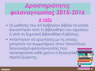 Δραστηριότητες
φιλαναγνωσίας 2015-2016
Α τάξη
• Οι μαθητές του Α3 διάβασαν βιβλία τα οποία
δανείστηκαν από τη βιβλιοθήκη του σχολείου
ή από τη δημοτική βιβλιοθήκη Καβάλας.
• Απάντησαν σε ερωτήσεις με τις οποίες
μπορούν να συμμετέχουν στον πανελλήνιο
διαγωνισμό φιλαναγνωσίας που
προκηρύσσει κάθε χρόνο η Ευαγγελική
σχολή Σμύρνης.
 