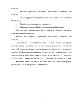 5
«Дом.ru».
4. Выявить проблемы рекламной деятельности компании АО
«Дом.ru».
5. Сформулировать концепции рекламной деятельности компании
АО «Дом.ru».
6. Разработать план рекламной кампании.
7. Проанализировать эффективность рекламной кампании.
Объектом исследования является рекламная деятельность на рынке
телекоммуникационных услуг.
Предмет исследования – рекламная деятельность компании АО
«Дом.ru».
Теоретической и методологической основой работы послужили
научные труды отечественных и зарубежных ученых по проблемам
рыночной экономики, маркетинга, менеджмента, психологии, социологии и
рекламы. В работе проанализированы результаты работ по стратегическому
планированию и маркетингу таких авторов как: Ф. Котлера, Е. Голубкова,
С.В. Веселова, С. Мориарти, Дж. Рассела, П. Чевертона, Т. Амблер, и других.
Дипломная работа состоит из введения, трёх глав, девяти параграфов,
заключения, списка литературы и приложения.
 