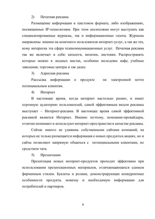 8
2) Печатная реклама
Размещение информации в текстовом формате, либо изображениях,
посвященных IP-технологиям. При этом носителями могут выступать как
специализированные журналы, так и информационные газеты. Журналы
направлены именно на конечного пользователя интернет-услуг, а так же тех,
кому интересна эта сфера телекоммуникационных услуг. Печатная реклама
так же включает в себя: каталоги, визитки, листовки. Распространять
которые можно в людных местах, особенно молодежи: кафе, учебные
заведения, торговые центры и так далее.
3) Адресная реклама
Рассылка информации о продукте по электронной почте
потенциальным клиентам.
4) Интернет
В настоящее время, когда интернет настолько развит, и имеет
огромную аудиторию пользователей, самой эффективным видом рекламы
выступает – Интернет-реклама. В настоящее время самой эффективной
рекламой является Интернет. Именно поэтому, компании-провайдеры,
отлично понимают и используютинтернет-пространство в качестве рекламы.
Сейчас никого не удивишь собственными сайтами компаний, на
которыхне только размещается информация о новых продуктаи акциях, но и
сайты позволяют напрямую общаться с потенциальными клиентами, по
средством чата.
5) Презентации
Презентация новых интернет-продуктов проходит эффективно при
использовании презентационных материалов, отличающающихся единым
фирменным стилем. Буклеты и ролики, демонстрирующие конкурентные
особенности продукта, новизну и необходимую информацию для
потребителей и партнеров.
 
