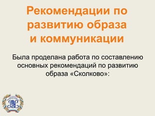 Рекомендации по
развитию образа
и коммуникации
Была проделана работа по составлению
основных рекомендаций по развитию
образа «Сколково»:
 