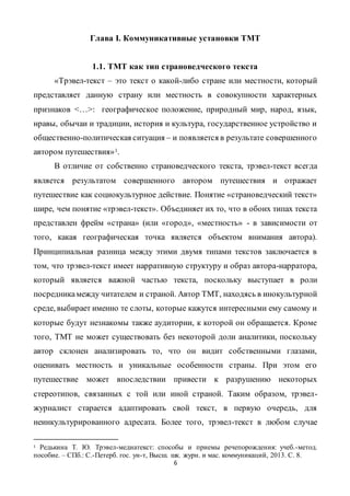 6
Глава I. Коммуникативные установки ТМТ
1.1. ТМТ как тип страноведческого текста
«Трэвел-текст – это текст о какой-либо стране или местности, который
представляет данную страну или местность в совокупности характерных
признаков <…>: географическое положение, природный мир, народ, язык,
нравы, обычаи и традиции, история и культура, государственное устройство и
общественно-политическая ситуация – и появляется в результате совершенного
автором путешествия»1.
В отличие от собственно страноведческого текста, трэвел-текст всегда
является результатом совершенного автором путешествия и отражает
путешествие как социокультурное действие. Понятие «страноведческий текст»
шире, чем понятие «трэвел-текст». Объединяет их то, что в обоих типах текста
представлен фрейм «страна» (или «город», «местность» - в зависимости от
того, какая географическая точка является объектом внимания автора).
Принципиальная разница между этими двумя типами текстов заключается в
том, что трэвел-текст имеет нарративную структуру и образ автора-нарратора,
который является важной частью текста, поскольку выступает в роли
посредникамежду читателем и страной. Автор ТМТ, находясь в инокультурной
среде, выбирает именно те слоты, которые кажутся интересными ему самому и
которые будут незнакомы также аудитории, к которой он обращается. Кроме
того, ТМТ не может существовать без некоторой доли аналитики, поскольку
автор склонен анализировать то, что он видит собственными глазами,
оценивать местность и уникальные особенности страны. При этом его
путешествие может впоследствии привести к разрушению некоторых
стереотипов, связанных с той или иной страной. Таким образом, трэвел-
журналист старается адаптировать свой текст, в первую очередь, для
неинкультурированного адресата. Более того, трэвел-текст в любом случае
1 Редькина Т. Ю. Трэвел-медиатекст: способы и приемы речепорождения: учеб.-метод.
пособие. – СПб.: С.-Петерб. гос. ун-т, Высш. шк. журн. и мас. коммуникаций, 2013. С. 8.
 