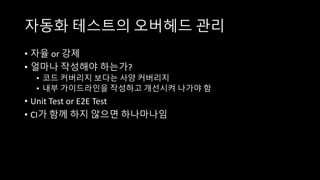 자동화 테스트의 오버헤드 관리
• 자율 or 강제
• 얼마나 작성해야 하는가?
• 코드 커버리지 보다는 사양 커버리지
• 내부 가이드라인을 작성하고 개선시켜 나가야 함
• Unit Test or E2E Test
• CI가 함께 하지 않으면 하나마나임
 