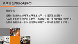 績效管理與核心競爭力
而過程呢？
過程就是講績效管理不能只注重結果，你還要注重過程。
所以結果和過程我們都是要的。為過程鼓掌，我們要鼓勵我們的員工，
在整個過程當中。作為經理要輔導員工，所以這是個日常管理。
 