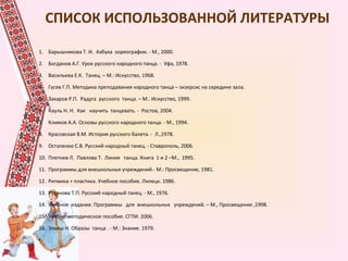 СПИСОК ИСПОЛЬЗОВАННОЙ ЛИТЕРАТУРЫ
1. Барышникова Т. И. Азбука хореографии. - М., 2000.
2. Богданов А.Г. Урок русского народного танца. - Уфа, 1978.
3. Васильева Е.К. Танец. – М.: Искусство, 1968.
4. Гусев Г.П. Методика преподавания народного танца – экзерсис на середине зала.
5. Захаров Р.П. Радуга русского танца. – М.: Искусство, 1999.
6. Кауль Н. Н. Как научить танцевать. - Ростов, 2004.
7. Климов А.А. Основы русского народного танца. - М., 1994.
8. Красовская В.М. История русского балета. - Л.,1978.
9. Остапенко С.В. Русский народный танец. - Ставрополь, 2006.
10. Плетнев Л. Павлова Т. Линия танца. Книга 1 и 2 –М., 1995.
11. Программы для внешкольных учреждений.- М.: Просвещение, 1981.
12. Ритмика + пластика. Учебное пособие. Липецк. 1986.
13. Устинова Т.П. Русский народный танец. - М., 1976.
14. Учебное издание. Программы для внешкольных учреждений. – М., Просвещение ,1998.
15. Учебно-методическое пособие. СГПИ. 2006.
16. Эльяш Н. Образы танца . - М.: Знание. 1979.
•.
 