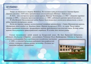 КУftИНО
Теперь мы движемся в сторону Витебска. На половине пути расположилась деревня Курино.
Деревня известна с 1619 года и принадлежала землевладельцам Шапкам – Хатольским.
В 1824 г. здесь построена православная церковь Николая Чудотворца, а в 1862 – открыто народное
училище, в 1890 г. – открыта трехклассная школа, а с 1900 г. работает церковно-приходская школа.
В годы Великой Отечественной войны Курино было полностью уничтожено фашистами, а после
войны деревня отстроилась заново.
Когда-то деревню украшал величественный памятник архитектуры – Свято-Николаевская церковь,
обращенная своим входом к р. Западная Двина. Церковь построена в 1824 г. из глины. Также рядом
стояла деревянная колокольня. Архитектурно церковь представляла классический стиль. В конце войны
церковь была разрушена артиллерийскими снарядами. И сегодня здесь только руины.
Сколько талантливых людей живет на белорусской земле. На базе Куринской библиотеки
работает объединение «Отрада» - руководитель Рыбакова Ольга Владимировна. Работы из бересты
и соломки неоднократно были представлены на районных выставках.
С 1999 г. в сельской библиотеке работает этнографический
уголок, в котором собраны ценные экспонаты. Основное на-
правление работы – краеведение.
 