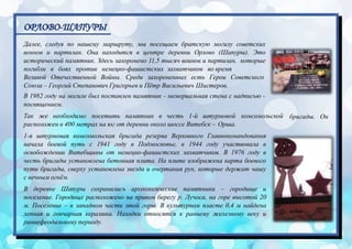 ОРЛОВО-ШАПУРЫ
бригады. Он
Далее, следуя по нашему маршруту, мы посещаем братскую могилу советских
воинов и партизан. Она находится в центре деревни Орлово (Шапуры). Это
исторический памятник. Здесь захоронено 11,5 тысяч воинов и партизан, которые
погибли в боях против немецко-фашистских захватчиков во время
Великой Отечественной Войны. Среди захороненных есть Герои Советского
Союза – Георгий Степанович Григорьев и Пётр Васильевич Шистеров.
В 1982 году на могиле был поставлен памятник - мемориальная стена с надписью -
посвящением.
Так же необходимо посетить памятник в честь 1-й штурмовой комсомольской
расположен в 400 метрах на юг от деревни около шоссе Витебск – Орша.
1-я штурмовая комсомольская бригада резерва Верховного Главнокомандования
начала боевой путь с 1941 году в Подмосковье, в 1944 году участвовала в
освобождении Витебщины от немецко-фашистских захватчиков. В 1976 году в
честь бригады установлена бетонная плита. На плите изображена карта боевого
пути бригады, сверху установлена звезда и очертания рук, которые держат чашу
с вечным огнём.
В деревне Шапуры сохранились археологические памятники – городище и
поселение. Городище расположено на правом берегу р. Лучоса, на горе высотой 20
м. Поселение – в западном части этой горы. В культурном пласте 0,4 м найдена
лепная и гончарная керамика. Находки относятся к раннему железному веку и
раннефеодальному периоду.
 