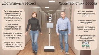 Достигаемый эффект Характеристики робота
Экономия времени на
перемещение между
подразделениями,
офисами, филиалами,
городами, странами
Мгновенная
«телепортация»– со
скоростью интернета
Возможность свободно
передвигаться по офису,
не находясь в нем
Новое качество решения
рабочих вопросов и
привлечения клиентов
Работает из любого
компьютера, планшета,
смартфона
Управляется из любого
веб-браузера
Скорость регулируется
плавно, перемещается
точно
Разборная конструкция.
Переносится в
дорожном чемодане.
 