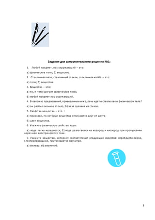 3
Задания для самостоятельного решения №1:
1. Любой предмет, нас окружающий – это:
а) физическое тело; б) вещество.
2. Стеклянная ваза, стеклянный стакан, стеклянная колба – это:
а) тела; б) вещества.
3. Вещество – это:
а) то, и чего состоит физическое тело;
б) любой предмет нас окружающий.
4. В каком из предложений, приведенных ниже, речь идет о стекле как о физическом теле?
а) он разбил оконное стекло; б) ваза сделана из стекла.
5. Свойства вещества – это :
а) признаки, по которым вещества отличаются друг от друга;
б) цвет вещества.
6. Укажите физическое свойство воды:
а) вода легко испаряется; б) вода разлагается на водород и кислород при пропускании
через нее электрического тока.
7. Укажите вещество, которому соответствуют следующие свойства: серебристо-серое,
электропроводное, притягивается магнитом.
а) железо; б) алюминий.
 