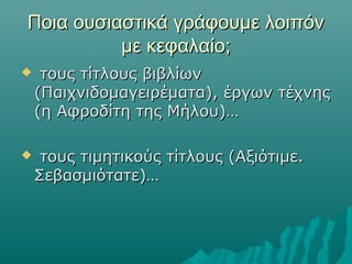 Ποια ουσιαστικά γράφουμε λοιπόνΠοια ουσιαστικά γράφουμε λοιπόν
με κεφαλαίο;με κεφαλαίο;
 τους τίτλους βιβλίωντους τίτλους βιβλίων
(Παιχνιδομαγειρέματα), έργων τέχνης(Παιχνιδομαγειρέματα), έργων τέχνης
(η Αφροδίτη της Μήλου)…(η Αφροδίτη της Μήλου)…
 τους τιμητικούς τίτλους (Αξιότιμε.τους τιμητικούς τίτλους (Αξιότιμε.
Σεβασμιότατε)…Σεβασμιότατε)…
 