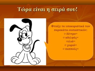Τώρα είναι η σειρά σου!Τώρα είναι η σειρά σου!
Φτιάξε τα υποκοριστικά των
παρακάτω ουσιαστικών:
o δέντρο=
o αδελφός=
oελιά=
o χωριό=
o παππούς=
 