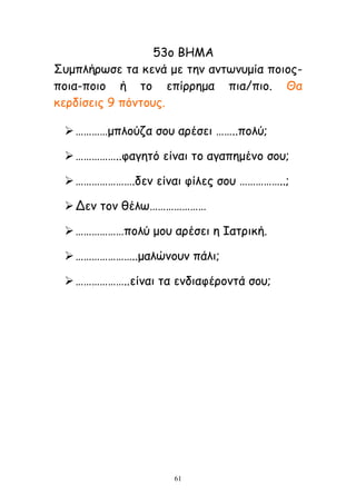 61
53μ ΒΗΜΑ
΢ομπιήνςζε ηα θεκά με ηεκ ακηςκομία πμημξ-
πμηα-πμημ ή ημ επίννεμα πηα/πημ. Θα
θενδίζεηξ 9 πυκημοξ.
…………μπιμφδα ζμο ανέζεη ……..πμιφ;
……………..θαγεηυ είκαη ημ αγαπεμέκμ ζμο;
………………….δεκ είκαη θίιεξ ζμο ……………..;
Δεκ ημκ ζέις…………………
………………πμιφ μμο ανέζεη ε Ιαηνηθή.
…………………..μαιχκμοκ πάιη;
………………..είκαη ηα εκδηαθένμκηά ζμο;
 
