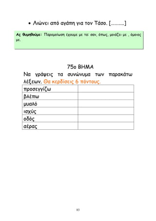 83
 Ληχκεη απυ αγάπε γηα ημκ Σάζμ. [………..]
75μ ΒΗΜΑ
Να γνάρεηξ ηα ζοκχκομα ηςκ παναθάης
ιέλεςκ. Θα θενδίζεηξ 6 πυκημοξ.
πνμζεγγίδς
βιέπς
μοαιυ
ηζπφξ
μδυξ
αέναξ
Αξ ζομεζμύμε: Πανμμμίςζε έπμομε με ηα: ζακ, υπςξ, μμηάδεη με , υμμημξ
με.
 
