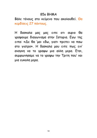 94
85μ ΒΗΜΑ
Βάιε ηυκμοξ ζημ θείμεκμ πμο αθμιμοζεί. Θα
θενδίζεηξ 27 πυκημοξ.
Η δαζθαια μαξ μαξ εηπε μηη αονημ ζα
γναρμομε δηαγςκηζμα ζηεκ Ιζημνηα. Γγς ηεξ
εηπα: «Δε ζα ’μαη εδς, γηαηη πνεπεη κα πας
ζημ γηαηνμ». Η δαζθαια μμο εηπε πςξ εηκ’
ακαγθε κα ημ γναρς μηα αιιε μενα. Γηζη,
ζομθςκεζαμε κα ημ γναρς ηεκ Σνηηε πμο’ καη
μηα εοθμιε μενα.
 