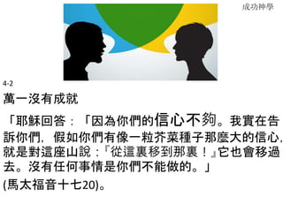 成功神學
4-2
萬一沒有成就
「耶穌回答：「因為你們的信心不夠。我實在告
訴你們，假如你們有像一粒芥菜種子那麼大的信心，
就是對這座山說：『從這裏移到那裏！』它也會移過
去。沒有任何事情是你們不能做的。」
(馬太福音十七20)。
 