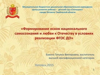 Муниципальное бюджетное дошкольное образовательное учреждение
Центр развития ребенка – детский сад «Солнышко»
города Котовска Тамбовской области
«Формирование основ национального
самосознания и любви к Отечеству в условиях
реализации ФГОС ДО»
Котовск,2015
Бавина Татьяна Викторовна, воспитатель
высшей квалификационной категории
1
 