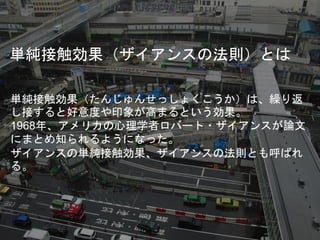 単純接触効果（ザイアンスの法則）とは
単純接触効果（たんじゅんせっしょくこうか）は、繰り返
し接すると好意度や印象が高まるという効果。
1968年、アメリカの心理学者ロバート・ザイアンスが論文
にまとめ知られるようになった。
ザイアンスの単純接触効果、ザイアンスの法則とも呼ばれ
る。
 