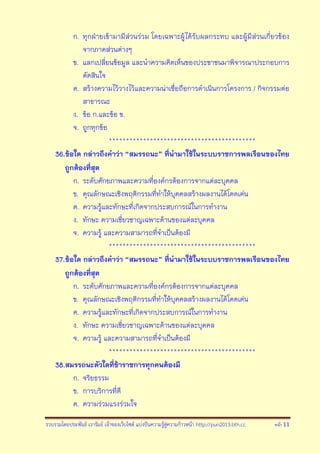 รวบรวมโดยประพันธ์ เวารัมย์ เจ้าของเว็บไซต์ แบ่งปันความรู้สู่ความก้าวหน้า http://pun2013.bth.cc หน้า 11
ก. ทุกฝ่ายเข้ามามีส่วนร่วม โดยเฉพาะผู้ได้รับผลกระทบ และผู้มีส่วนเกี่ยวข้อง
จากภาคส่วนต่างๆ
ข. แลกเปลี่ยนข้อมูล และนาความคิดเห็นของประชาชนมาพิจารณาประกอบการ
ตัดสินใจ
ค. สร้างความไว้วางไว้และความน่าเชื่อถือการดาเนินการโครงการ / กิจกรรมต่อ
สาธารณะ
ง. ข้อ ก.และข้อ ข.
จ. ถูกทุกข้อ
*******************************************
36.ข้อใด กล่าวถึงคาว่า “สมรรถนะ” ที่นามาใช้ในระบบราชการพลเรือนของไทย
ถูกต้องที่สุด
ก. ระดับศักยภาพและความที่องค์กรต้องการจากแต่ละบุคคล
ข. คุณลักษณะเชิงพฤติกรรมที่ทาให้บุคคลสร้างผลงานได้โดดเด่น
ค. ความรู้และทักษะที่เกิดจากประสบการณ์ในการทางาน
ง. ทักษะ ความเชี่ยวชาญเฉพาะด้านของแต่ละบุคคล
จ. ความรู้ และความสามารถที่จาเป็นต้องมี
*******************************************
37.ข้อใด กล่าวถึงคาว่า “สมรรถนะ” ที่นามาใช้ในระบบราชการพลเรือนของไทย
ถูกต้องที่สุด
ก. ระดับศักยภาพและความที่องค์กรต้องการจากแต่ละบุคคล
ข. คุณลักษณะเชิงพฤติกรรมที่ทาให้บุคคลสร้างผลงานได้โดดเด่น
ค. ความรู้และทักษะที่เกิดจากประสบการณ์ในการทางาน
ง. ทักษะ ความเชี่ยวชาญเฉพาะด้านของแต่ละบุคคล
จ. ความรู้ และความสามารถที่จาเป็นต้องมี
*******************************************
38.สมรรถนะตัวใดที่ข้าราชการทุกคนต้องมี
ก. จริยธรรม
ข. การบริการที่ดี
ค. ความร่วมแรงร่วมใจ
 
