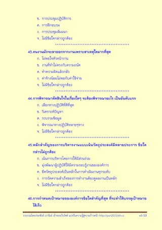 รวบรวมโดยประพันธ์ เวารัมย์ เจ้าของเว็บไซต์ แบ่งปันความรู้สู่ความก้าวหน้า http://pun2013.bth.cc หน้า 13
ข. การประชุมปฏิบัติการ
ค. การฝึกอบรม
ง. การประชุมสัมมนา
จ. ไม่มีข้อใดกล่าวถูกต้อง
*******************************************
43.คนงานมักจะลาออกจากงานเพราะสาเหตุใดมากที่สุด
ก. ไม่พอใจหัวหน้างาน
ข. งานที่ทาไม่ตรงกับความถนัด
ค. ทาความผิดแล้วกลัว
ง. ค่าจ้างน้อยไม่พอกับค่าใช้จ่าย
จ. ไม่มีข้อใดกล่าวถูกต้อง
*******************************************
44.การพิจารณาตัดสินใจในเรื่องใดๆ จะต้องพิจารณาอะไร เป็นอันดับแรก
ก. เลือกทางปฏิบัติที่ดีที่สุด
ข. วิเคราะห์ปัญหา
ค. รวบรวมข้อมูล
ง. พิจารณาทางปฏิบัติหลายๆทาง
จ. ไม่มีข้อใดกล่าวถูกต้อง
*******************************************
45.หลักสาคัญของการบริหารงานแบบเน้นวัตถุประสงค์มีหลายประการ ข้อใด
กล่าวไม่ถูกต้อง
ก. เน้นการบริหารโดยการให้มีส่วนร่วม
ข. มุ่งพัฒนาผู้ปฎิบัติให้มีความรอบรู้งานขององค์การ
ค. ยึดวัตถุประสงค์เป็นหลักในการดาเนินงานทุกระดับ
ง. การวัดความสาเร็จของการทางานต้องดูผลงานเป็นหลัก
จ. ไม่มีข้อใดกล่าวถูกต้อง
*******************************************
46.การกาหนดเป้าหมายขององค์การข้อใดสาคัญที่สุด ที่จะทาให้บรรลุเป้าหมาย
ได้เร็ว
 
