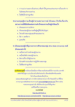 รวบรวมโดยประพันธ์ เวารัมย์ เจ้าของเว็บไซต์ แบ่งปันความรู้สู่ความก้าวหน้า http://pun2013.bth.cc หน้า 15
ง. การแบ่งงานออกเป็นส่วนๆ เพื่อทาให้บุคคลแต่ละคนภายในองค์การ
รับผิดชอบกิจกรรมต่างๆ
จ. ไม่มีข้อใดกล่าวถูกต้อง
*******************************************
50.ตามทฤษฎีความเป็นผู้นาตามสถานการณ์ ลักษณะ ปัจจัยเกี่ยวกับ
สถานการณ์ที่มีอิทธิพลต่อความสาเร็จของความเป็นผู้นาคืออะไร
ก. ลักษณะทางการบริหาร
ข. ลักษณะของผู้ร่วมงานหรือผู้อยู่ใต้บังคับบัญชา
ค. โครงสร้างของกลุ่มและลักษณะของงาน
ง. ข้อ ก. และข้อ ค.
จ. ถูกทุกข้อ
*******************************************
51.ลักษณะของผู้นาที่มุ่งงานจากการศึกษาของกลุ่ม Ohio State University จะมี
ลักษณะอย่างไร
ก. สนใจความก้าวหน้าของผู้ร่วมงาน
ข. สนใจสวัสดิการของผู้ร่วมงาน
ค. มีความไว้วางใจผู้ร่วมงาน
ง. มีเกณฑ์การประเมินการปฏิบัติงานของกลุ่ม
จ. ไม่มีข้อกล่าวถูกต้อง
*******************************************
แนวข้อสอบชุดนี้อาจเป็นประโยชน์ไม่มากก็น้อย ขอเป็นส่วนหนึ่งในการแบ่งปัน (แจกฟรี)
แต่อย่าลืมไปดูพ.ร.บ/ระเบียบฉบับเต็มด้วยน่ะครับ เผื่อผมพิมพ์ผิดหรือเฉลยผิด
ไม่ว่าเป็นแนวข้อสอบอื่นๆก็ตาม
เฉลยแนวข้อสอบอยู่ด้านล่าง หากมีความผิดพลาดประการใด ก็ขออภัยไว้ ณ ที่นี้ด้วย
หากจะกรุณาส่งข้อผิดพลาดมาทางเมล์ valrom2009@hotmail.com ให้ทราบด้วย
จะขอบพระคุณอย่างยิ่ง เพื่อได้จะปรับปรุงแก้ไขให้ถูกต้อง
ขอให้โชคดีในการสอบทุกคน
จากเว็บไซต์
http://pun2013.bth.cc
http://group.wunjun.com/valrom2012 http://group.wunjun.com/pun
 