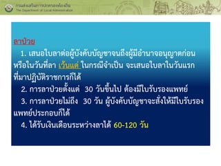 ลาป่วย
1. เสนอใบลาต่อผู้บังคับบัญชาจนถึงผู้มีอานาจอนุญาตก่อน
หรือในวันที่ลา เว้นแต่ ในกรณีจาเป็น จะเสนอใบลาในวันแรก
ที่มาปฏิบัติราชการก็ได้
2. การลาป่วยตั้งแต่ 30 วันขึ้นไป ต้องมีใบรับรองแพทย์
3. การลาป่วยไม่ถึง 30 วัน ผู้บังคับบัญชาจะสั่งให้มีใบรับรอง
แพทย์ประกอบก็ได้
4. ได้รับเงินเดือนระหว่างลาได้ 60-120 วัน
 