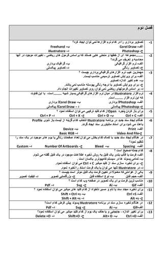 ‫دوم‬ ‫فصل‬
‫کدام‬ ‫در‬ ‫را‬ ‫برداری‬ ‫تصاویر‬‫کرد؟‬ ‫ایجاد‬ ‫توان‬ ‫نمی‬ ‫افزارها‬ ‫نرم‬
Freehand ‫ب‬- Corel Draw ‫الف‬-
IIIustratore ‫د‬- Photoshop ‫ج‬-
1-
‫فرمول‬ ‫براساس‬ ‫که‬ ‫هستند‬ ‫هایی‬ ‫منحنی‬ ‫و‬ ‫خطها‬ ‫از‬ ‫ای‬ ‫........مجموعه‬‫آنها‬ ‫در‬ ‫موجود‬ ‫تغییرات‬ ، ‫ریاضی‬ ‫های‬
‫گردد؟‬ ‫می‬ ‫تعریف‬ ‫و‬ ‫محاسبه‬
‫الف‬-‫گرافیکی‬ ‫افزار‬ ‫نرم‬‫ب‬-‫برداری‬ ‫گرافیک‬
‫ج‬-‫رنگی‬ ‫تصاویر‬‫د‬-‫پیکسلی‬ ‫تصاویر‬
2-
‫نرم‬ ‫عیب‬ ‫مهمترین‬‫؟‬ ‫چیست‬ ‫برداری‬ ‫گرافیکی‬ ‫افزارهای‬
‫الف‬-.‫نیست‬ ‫مناسب‬ ‫ترسیمی‬ ‫تصاویر‬ ‫ویرایش‬ ‫برای‬
‫ب‬-‫تصاویر‬ ‫اندازه‬ ‫تغییر‬ ‫عدم‬
‫ج‬-.‫باشد‬ ‫نمی‬ ‫مناسب‬ ‫پیوسته‬ ‫رنگی‬ ‫درجه‬ ‫با‬ ‫تصاویر‬ ‫ویرایش‬ ‫برای‬
‫د‬-.‫داد‬ ‫انجام‬ ‫تغییرات‬ ‫تصاویر‬ ‫روی‬ ‫توان‬ ‫نمی‬ ‫ریاضی‬ ‫فرمولهای‬ ‫اساس‬ ‫بر‬
3-
‫گرافیک‬ ‫افزارهای‬ ‫نرم‬ ‫میان‬ ‫در‬‫تفاوت‬ ‫این‬ ‫با‬ ،‫.........است‬ ‫شبیه‬ ‫بسیار‬ ‫ی‬ IIIustratore ‫افزار‬ ‫نرم‬
.‫.........است‬ ‫افزار‬ ‫نرم‬ ‫این‬ ‫که‬
‫برداری‬ /Corel Draw ‫ب‬ ‫برداری‬ /- Photoshop ‫الف‬-
‫پیکسلی‬ /Corel Draw ‫د‬ ‫پیکسلی‬ /- Photoshop ‫ج‬-
4-
‫؟‬ ‫نمود‬ ‫استفاده‬ ‫توان‬ ‫می‬ ‫ترکیبی‬ ‫کلید‬ ‫کدام‬ ‫از‬Open ‫پنجره‬ ‫کردن‬ ‫باز‬ ‫برای‬
Ctrl + P ‫د‬- Ctrl + X ‫ج‬- Ctrl + O ‫ب‬- Ctrl + C ‫الف‬-
9-
Profile ‫شوی‬ ‫باز‬ ‫لیست‬ ‫از‬ ‫گزینه‬ ‫کدام‬ ‫انتخاب‬ IIIustratore ‫برنامه‬ ‫در‬ ‫جدید‬ ‫سند‬ ‫ایجاد‬ ‫هنگام‬
‫می‬ ‫باعث‬.‫گردد‬ ‫ایجاد‬ ‫سند‬ ‫مانیتوری‬ ‫اسناد‬ ‫برای‬ ‫شود‬
Device ‫ب‬- Print ‫الف‬-
Basic RGB ‫د‬- Video And File ‫ج‬-
9-
‫بوم‬ ‫یا‬ ‫رنگی‬ ‫صفحات‬ ‫تعداد‬ ‫توان‬ ‫می‬ ‫بخش‬ ‫کدام‬ ‫کمک‬ ‫با‬ ‫جدید‬ ‫سند‬ ‫ایجاد‬ ‫هنگام‬ ‫در‬‫ر‬ ‫سند‬ ‫یک‬ ‫در‬ ‫موجود‬ ‫های‬‫ا‬
‫نمود؟‬ ‫تنظیم‬
Custom ‫د‬- Number Of Artboards ‫ج‬- Bleed ‫ب‬- Spacing ‫الف‬-
7-
‫؟‬ ‫است‬ ‫صحیح‬ ‫جمله‬ ‫کدام‬
‫الف‬-.‫شود‬ ‫می‬ ‫گفته‬ ‫فایل‬ ‫یک‬ ‫در‬ ‫موجود‬ ‫اطالعات‬ ‫ذخیره‬ ‫روش‬ ‫به‬ ‫فایل‬ ‫یک‬ ‫بندی‬ ‫قالب‬ ‫یا‬ ‫فرمت‬
‫ب‬-‫پسوند‬ ‫تمامی‬. ‫است‬ ‫یکسان‬ ‫کامپیوتری‬ ‫سیستم‬ ‫در‬ ‫ها‬
.‫نمود‬ ‫استفاده‬ ‫توان‬ ‫می‬ Ctrl + C ‫ج‬-‫میانبر‬ ‫کلید‬ ‫از‬ ‫سند‬ ‫سازی‬ ‫ذخیره‬ ‫برای‬
.‫نمود‬ ‫ذخیره‬ ‫را‬ ‫اسناد‬ ‫فرمت‬ ‫یک‬ ‫با‬ ‫توان‬ ‫می‬ ‫تنها‬ IIIustratore ‫د‬-‫در‬
8-
‫؟‬ ‫چیست‬ ‫است‬ ‫موثر‬ ‫فایل‬ ‫یک‬ ‫فرمت‬ ‫تعیین‬ ‫در‬ ‫معموال‬ ‫که‬ ‫عواملی‬ ‫از‬ ‫یکی‬
‫الف‬-‫فایل‬ ‫حجم‬‫ب‬-‫فایل‬ ‫استفاده‬ ‫نوع‬‫ج‬-‫تصویر‬ ‫بزرگنمایی‬‫د‬-‫تصو‬ ‫کیفیت‬‫یر‬
6-
‫؟‬ ‫است‬ ‫کدام‬ ‫وب‬ ‫صفحه‬ ‫در‬ ‫تصویر‬ ‫یک‬ ‫برای‬ ‫فرمت‬ ‫ترین‬ ‫مناسب‬
Pdf ‫د‬- Svg ‫ج‬- Ai ‫ب‬- Gif ‫الف‬-
11-
‫نام‬ ‫با‬ ‫سند‬ ‫مجدد‬ ‫ذخیره‬ ‫برای‬‫؟‬ ‫نمود‬ ‫استفاده‬ ‫توان‬ ‫می‬ ‫میانبر‬ ‫های‬ ‫کلید‬ ‫کدام‬ ‫از‬ ‫دلخواه‬ ‫مسیر‬ ‫و‬
Shift + Ctrl +s ‫ب‬- Ctrl +S ‫الف‬-
Shift + Alt +s ‫د‬- Alt +s ‫ج‬-
11-
‫است؟‬ ‫کدام‬ ‫فرض‬ ‫پیش‬ ‫پسوند‬ IIIustratore ‫برنامه‬ ‫در‬ ‫سند‬ ‫سازی‬ ‫ذخیره‬ ‫هنگام‬ ‫در‬
Pdf ‫د‬- Svg ‫ج‬- Ai ‫ب‬- Gif ‫الف‬-
12-
‫نمود؟‬ ‫استفاده‬ ‫توان‬ ‫می‬ ‫میانبر‬ ‫کلید‬ ‫کدام‬ ‫از‬ ‫بوم‬ ‫یک‬ ‫حذف‬ ‫یا‬ ‫و‬ ‫جابجایی‬ ، ‫اندازه‬ ‫تغییر‬ ‫برای‬
Delete +O ‫د‬- Shift+O ‫ج‬- Alt+ O ‫ب‬- Ctrl +O ‫الف‬-
13-
 