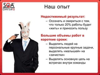 Наш опыт
Недостижимый результат:
– Осознать и смириться с тем,
что только 20% работы будет
«жить» и приносить пользу
Большие объемы работ в
короткие сроки:
– Выделять людей на
персональные крупные задачи,
выделять «малышей» на
«зачистки»
– Выделять основную цель на
встречах внутри команды
 