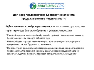 1) Для молодых стажёров-риэлторов, как настольное руководство,
гарантирующее быстрое обучение и успешные продажи.
• С книгой продаж даже «зелёный» стажёр принесёт свои первые заявки от
Клиентов к вечеру первого рабочего дня;
• Новичку будет гораздо легче вникнуть, если он получит инструкции и
документы, где все будет четко изложено;
• Он перестанет донимать вас повторяющимися из года в год вопросами и
проблемами. Это позволит новичку делать первые продажи быстрее,
заключать сделки, а значит, принесет вам дополнительные деньги;
Для кого предназначена Корпоративная книга
продаж агентства недвижимости:
 