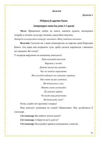 45
Додатки
Додаток 1
Подорож до царства Книги
(літературне свято для учнів 2-3 класів)
Мета: Прищепити любов до книги, навчити думати, виховувати
потребу в читанні, культуру читання, самостійно мислити.
Наперед оголошується конкурс малюнків «Моя улюблена казочка».
Ведучий. Сьогодні ми з вами помандруємо до царства самої Королеви
Книги. Але перш ніж потрапити туди, треба здолати перешкоди і виконати
всі завдання. Ви згодні?
У подорож вирушимо на казковому книгольоті.
Наш казковий книголіт
Вирушає у політ.
Будьте пильні та завзяті, -
Час не можна марнувати.
Ми сьогодні побуваєм на зупинках чарівних,
Хто живе на цих зупинках,
Ми дізнаємось у них.
Мають назви незвичайні
Ці зупинки чарівні.
Чи політ наш розпочати
Ви дозволите мені?
Отож, сідайте всі зручніше і вперед!
Наш книголіт зупинився на станції «Бережлива». Нас зустрічають її
господарі.
1-й господар: Ви любите читати книги?
2-й господар: А берегти ви їх умієте?
3-й господар: Послухайте правила поводження з книгою.
 