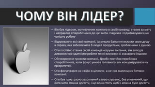 • Він був лідером, мотивуючим кожного в своїй команді, ставив за мету
і направляв співробітників до цієї мети. Надихав і підштовхував їх на
успішну роботу
• Відкриваючи всі свої компанії, їм рухало бажання вкласти свою душу
в справу, яка забезпечила б людей продуктами, зробленими з душею.
• Стів постійно ставив своїй команді незручні питання, він володів
дивовижною здатністю робити точні висновки зі сказаного іншими.
• Обговорюючи проекти компанії, Джобс постійно перебивав
співробітників, коли фокус уникав головного, він концентрувався на
пріоритетах.
• Стів фокусувався на «війні в цілому», а не «на маленьких битвах»
компанії.
• Стів був пристрасно захоплений своєю справою, був упевнений, що
його мети можна досягти, і що вона стоїть щоб її можна було досягти.
 