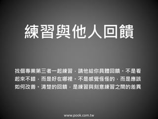 www.pook.com.tw
練習與他人回饋
找個專業第三者一起練習，請他給你具體回饋。不是看
起來不錯，而是好在哪裡。不是感覺怪怪的，而是應該
如何改善。清楚的回饋，是練習與刻意練習之間的差異
 