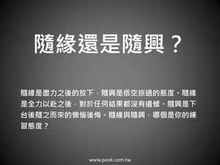 www.pook.com.tw
隨緣還是隨興？
隨緣是盡力之後的放下，隨興是低空掠過的態度。隨緣
是全力以赴之後，對於任何結果都沒有遺憾。隨興是下
台後隨之而來的懊惱後悔。隨緣與隨興，哪個是你的練
習態度？
 