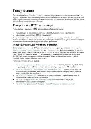 Гиперссылки
Гиперссылка (англ. hyperlink) — часть гипертекстового документа, ссылающаяся на другой
элемент (команда, текст, заголовок, примечание, изображение) в самом документе, на другой
объект (файл, каталог, приложение), расположенный на локальном диске или в компьютерной
сети, либо на элементы этого объекта.
Гиперссылки HTML-страницы
Гиперссылка — фрагмент HTML-документа и его базовый элемент:
 указывающий на другой файл, который может быть расположен в Интернете;
 содержащая полный путь (URL) к этому файлу.
Гиперссылка для пользователя — графическое изображение, видео или текст на сайте, в
письме электронной почты или в каком-либо электронном документе, устанавливающие связь
и позволяющие переходить к другим объектам Интернета.
Гиперссылка на другую HTML-страницу
Для определения ссылки в HTML используется тег <a> , структура которого имеет вид <a
href="filename">Текст ссылки</a> , где filename — имя файла или адрес в Интернете,
на который необходимо сослаться, а Текст ссылки — текст гипертекстовой ссылки, который
будет непосредственно показан в HTML-документе. Также можно использовать аргумент
TARGET, который показывает, в каком окне будет открыта ссылка (значения — _blank
(новом), _self (текущем)). target="имя окна">.
Например, гипертекстовая ссылка:
 <a href="my-photo.html">Мои работы</a> — ссылается на документ my-photo.html в
текущей директории, образуя гипертекстовую ссылку в виде слова «Мои работы»;
 <a href="/photo/my-photo.html">Мой фотоальбом</a> — ссылается на файл my-
photo.html, расположенный в каталоге photo корневой директории и образует ссылку в
виде текста «Мой фотоальбом»;
 <a href="./">Фото</a> — ссылается на индексный файл текущей директории (в
предыдущем примере это было «/photo/»);
 <a href="http://www.site.com">Мой сайт</a> — ссылается на ресурс,
расположенный на удаленном сервере.
 <a href="my-photo.html" target="_blank">Открыть в новом окне</a>
 