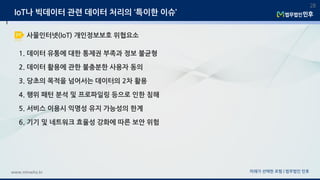 미래가 선택한 로펌 | 법무법인 민후www.minwho.kr
28
IoT나 빅데이터 관련 데이터 처리의 ‘특이한 이슈’
1. 데이터 유통에 대한 통제권 부족과 정보 불균형
2. 데이터 활용에 관한 불충분한 사용자 동의
3. 당초의 목적을 넘어서는 데이터의 2차 활용
4. 행위 패턴 분석 및 프로파일링 등으로 인한 침해
5. 서비스 이용시 익명성 유지 가능성의 한계
6. 기기 및 네트워크 효율성 강화에 따른 보안 위험
사물인터넷(IoT) 개인정보보호 위협요소
 