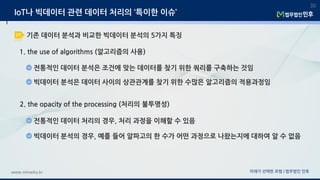 미래가 선택한 로펌 | 법무법인 민후www.minwho.kr
30
1. the use of algorithms (알고리즘의 사용)
전통적인 데이터 분석은 조건에 맞는 데이터를 찾기 위한 쿼리를 구축하는 것임
빅데이터 분석은 데이터 사이의 상관관계를 찾기 위한 수많은 알고리즘의 적용과정임
2. the opacity of the processing (처리의 불투명성)
전통적인 데이터 처리의 경우, 처리 과정을 이해할 수 있음
빅데이터 분석의 경우, 예를 들어 알파고의 한 수가 어떤 과정으로 나왔는지에 대하여 알 수 없음
IoT나 빅데이터 관련 데이터 처리의 ‘특이한 이슈’
기존 데이터 분석과 비교한 빅데이터 분석의 5가지 특징
 