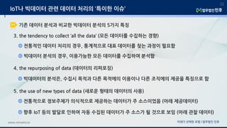미래가 선택한 로펌 | 법무법인 민후www.minwho.kr
31
3. the tendency to collect ‘all the data’ (모든 데이터를 수집하는 경향)
전통적인 데이터 처리의 경우, 통계적으로 대표 데이터를 찾는 과정이 필요함
빅데이터 분석의 경우, 이용가능한 모든 데이터를 수집하여 분석함
4. the repurposing of data (데이터의 리퍼포징)
빅데이터의 분석은, 수집시 목적과 다른 목적에의 이용이나 다른 조직에의 제공을 특징으로 함
5. the use of new types of data (새로운 형태의 데이터의 사용)
전통적으로 정보주체가 의식적으로 제공하는 데이터가 주 소스이었음 (아래 제공데이터)
향후 IoT 등의 발달로 인하여 자동 수집된 데이터가 주 소스가 될 것으로 보임 (아래 관찰 데이터)
IoT나 빅데이터 관련 데이터 처리의 ‘특이한 이슈’
기존 데이터 분석과 비교한 빅데이터 분석의 5가지 특징
 
