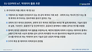 미래가 선택한 로펌 | 법무법인 민후www.minwho.kr
36
EU GDPR의 IoT, 빅데이터 활용 조문
3. 추가처리의 허용 (제5조 제1항 (b))
가명처리 등 적절한 안전장치가 있는 한 공익 목적의 기록 보존ㆍ과학적 또는 역사적 연구 또는 통
계 목적의 추가처리는 정보주체의 동의가 없어도 가능
과학적 연구 목적과 관련하여, 과학적 연구 목적의 개인정보 처리는 폭 넓게 해석하되, 기술의 발전
과 실현, 기초연구, 응용연구 및 민간투자연구, 공공보건 분야에서 시행된 공익성 연구를 포함함
통계적 목적은 광범위한 처리 활동을 포함하는데, 예컨대 병원에 의하여 수집되는 데이터의 통계나
교통사고에 따른 사상자 통계와 같이 공익적 목적뿐만 아니라 웹사이트의 애널리틱 분석이나 시장
조사를 목적으로 하는 빅데이터 분석 기술과 같은 상업적 목적을 포함함
5가지 특징 중 데이터의 리퍼포징과 관련됨
 