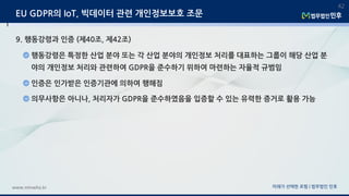 미래가 선택한 로펌 | 법무법인 민후www.minwho.kr
42
EU GDPR의 IoT, 빅데이터 관련 개인정보보호 조문
9. 행동강령과 인증 (제40조, 제42조)
행동강령은 특정한 산업 분야 또는 각 산업 분야의 개인정보 처리를 대표하는 그룹이 해당 산업 분
야의 개인정보 처리와 관련하여 GDPR을 준수하기 위하여 마련하는 자율적 규범임
인증은 인가받은 인증기관에 의하여 행해짐
의무사항은 아니나, 처리자가 GDPR을 준수하였음을 입증할 수 있는 유력한 증거로 활용 가능
 