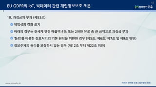 미래가 선택한 로펌 | 법무법인 민후www.minwho.kr
43
EU GDPR의 IoT, 빅데이터 관련 개인정보보호 조문
10. 과징금의 부과 (제83조)
책임성의 강화 조치
아래의 경우는 전세계 연간 매출액 4% 또는 2천만 유로 중 큰 금액으로 과징금 부과
‘동의’를 비롯한 정보처리의 기본 원칙을 위반한 경우 (제5조, 제6조, 제7조 및 제9조 위반)
정보주체의 권리를 보장하지 않는 경우 (제12조 부터 제22조 위반)
 