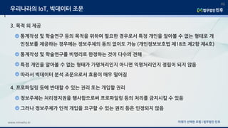 미래가 선택한 로펌 | 법무법인 민후www.minwho.kr
46
우리나라의 IoT, 빅데이터 조문
3. 목적 외 제공
통계작성 및 학술연구 등의 목적을 위하여 필요한 경우로서 특정 개인을 알아볼 수 없는 형태로 개
인정보를 제공하는 경우에는 정보주체의 동의 없이도 가능 (개인정보보호법 제18조 제2항 제4호)
통계작성 및 학술연구를 비영리로 한정하는 것이 다수의 견해
특정 개인을 알아볼 수 없는 형태가 가명처리인지 아니면 익명처리인지 정립이 되지 않음
따라서 빅데이터 분석 조문으로서 효용이 매우 떨어짐
4. 프로파일링 등에 반대할 수 있는 권리 또는 개입할 권리
정보주체는 처리정지권을 행사함으로써 프로파일링 등의 처리를 금지시킬 수 있음
그러나 정보주체가 인적 개입을 요구할 수 있는 권리 등은 인정되지 않음
 