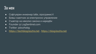 За мен
● Софтуерен инженер (абе...програмист)
● Бивш съветник за електронно управление
● Съавтор на няколко закона и наредби
● Founder @ LogSentinel.com
● Twitter: @bozhobg
● https://techblog.bozho.net , https://blog.bozho.net
 
