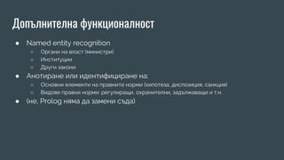 Допълнителна функционалност
● Named entity recognition
○ Органи на власт (министри)
○ Институции
○ Други закони
● Анотиране или идентифициране на:
○ Основни елементи на правните норми (хипотеза, диспозиция, санкция)
○ Видове правни норми: регулиращи, охранителни, задължаващи и т.н.
● (не, Prolog няма да замени съда)
 