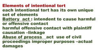 Elements of intentional tort
each intentional tort has its own unique
set of elements
Battery act : intendent to cause harmful
or offensive contact
harmful offensive contact with plaintiff
causation –linkage
Abuse of process act use of civil
proceedings improper purposes –actual
damages
 