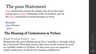 The pass Statement
class definitions cannot be empty, but if you for some
reason have a class definition with no content, put in
the pass statement to avoid getting an error.
Example
class Person:
pass
Edited
by
:
Nouf
almunyif
49
Single Trailing Unders : var_
Sometimes the most fitting name for a variable is already taken
by a keyword. Therefore names like class or def cannot be used
as variable names in Python. In this case you can append a
single underscore to break the naming conflictcore
The Meaning of Underscores in Python
 
