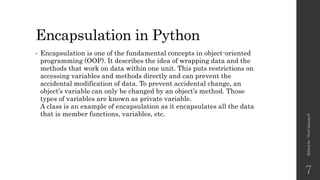 Encapsulation in Python
• Encapsulation is one of the fundamental concepts in object-oriented
programming (OOP). It describes the idea of wrapping data and the
methods that work on data within one unit. This puts restrictions on
accessing variables and methods directly and can prevent the
accidental modification of data. To prevent accidental change, an
object’s variable can only be changed by an object’s method. Those
types of variables are known as private variable.
A class is an example of encapsulation as it encapsulates all the data
that is member functions, variables, etc.
Edited
by
:
Nouf
almunyif
7
 